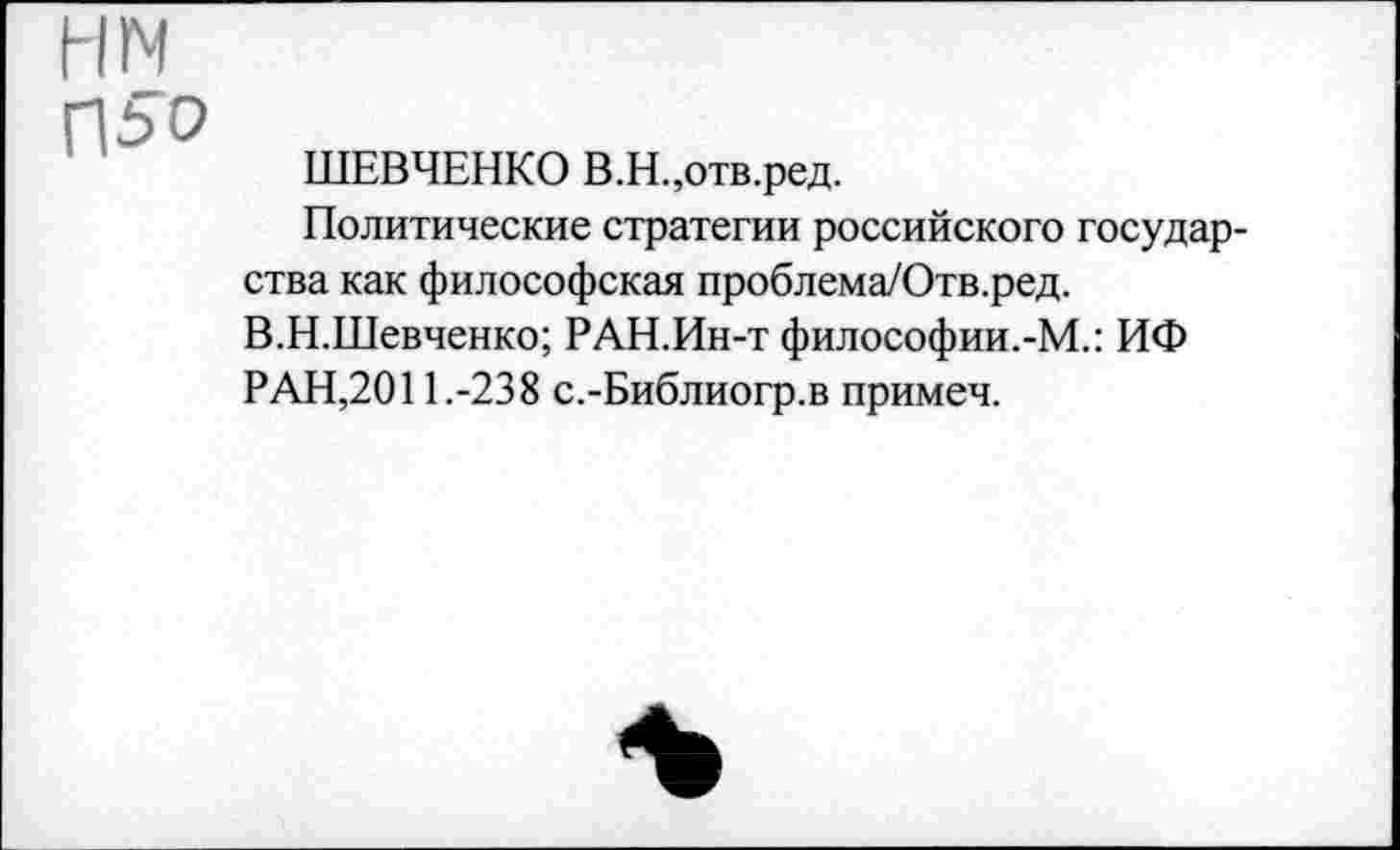 ﻿нм
П5С>
ШЕВЧЕНКО В.Н.,отв.ред.
Политические стратегии российского государства как философская проблема/Отв.ред.
В.Н.Шевченко; РАН.Ин-т философии.-М.: ИФ РАН,2011.-238 с.-Библиогр.в примеч.